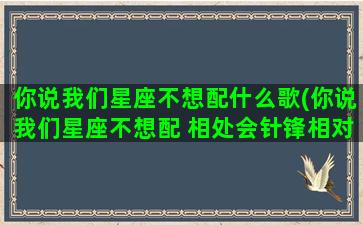 你说我们星座不想配什么歌(你说我们星座不想配 相处会针锋相对什么歌)